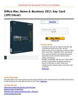 Download this document if link is not clickable


Office Mac Home & Business 2011 Key Card
(1PC/1User)

                                                               Price :
                                                                         Check Price



                                                              Average Customer Rating

                                                                             out of 5




                                                          Product Feature
                                                          q   Licensed for one user for install on one Mac. Box
                                                              inculudes one Product Key Card - No Disc
                                                          q   Office for Mac 2011 includes Mac versions of Word
                                                              2011, Excel 2011, PowerPoint 2011, and Outlook
                                                              2011; the most familiar and trusted productivity
                                                              applications used around the world at home,
                                                              school, and business.
                                                          q   Reliable compatibility with the over 1 billion Macs
                                                              and PCs running Office worldwide ensures you
                                                              have the right tools to create, share, and
                                                              collaborate with virtually anyone, anywhere, with
                                                              no worries.
                                                          q   Read more




Product Description
Microsoft Office is the most-trusted and most-used productivity suite around the world. And Office for Mac 2011
is here to help you do more with your Mac on your terms. Read more

You May Also Like
Office Home & Business 2013 Key Card 1PC/1User
VMware Fusion 5 for MAC OS X
Office Mac 2011 Home and Business 2011 - 1PC/1User
Parallels Desktop 8 for Mac
 