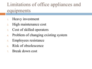 Limitations of office appliances and
equipments
1. Heavy investment
2. High maintenance cost
3. Cost of skilled operators
4. Problem of changing existing system
5. Employees resistance
6. Risk of obsolescence
7. Break down cost
 