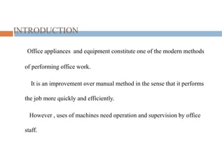 INTRODUCTION
Office appliances and equipment constitute one of the modern methods
of performing office work.
It is an improvement over manual method in the sense that it performs
the job more quickly and efficiently.
However , uses of machines need operation and supervision by office
staff.
 