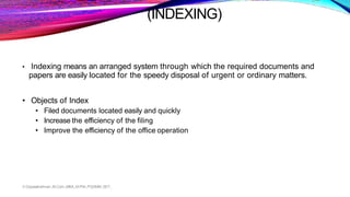 (INDEXING)
V.Gopalakrishnan.,M.Com.,MBA.,M.Phil.,PGDMM.,SET.,
• Indexing means an arranged system through which the required documents and
papers are easily located for the speedy disposal of urgent or ordinary matters.
• Objects of Index
• Filed documents located easily and quickly
• Increase the efficiency of the filing
• Improve the efficiency of the office operation
 