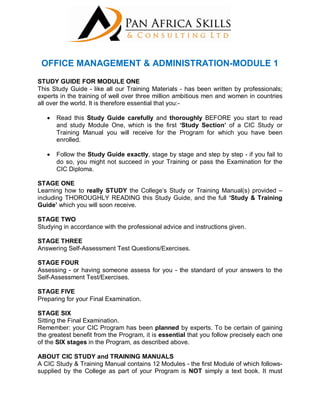 OFFICE MANAGEMENT & ADMINISTRATION-MODULE 1
STUDY GUIDE FOR MODULE ONE
This Study Guide - like all our Training Materials - has been written by professionals;
experts in the training of well over three million ambitious men and women in countries
all over the world. It is therefore essential that you:-
 Read this Study Guide carefully and thoroughly BEFORE you start to read
and study Module One, which is the first ‘Study Section’ of a CIC Study or
Training Manual you will receive for the Program for which you have been
enrolled.
 Follow the Study Guide exactly, stage by stage and step by step - if you fail to
do so, you might not succeed in your Training or pass the Examination for the
CIC Diploma.
STAGE ONE
Learning how to really STUDY the College’s Study or Training Manual(s) provided –
including THOROUGHLY READING this Study Guide, and the full ‘Study & Training
Guide’ which you will soon receive.
STAGE TWO
Studying in accordance with the professional advice and instructions given.
STAGE THREE
Answering Self-Assessment Test Questions/Exercises.
STAGE FOUR
Assessing - or having someone assess for you - the standard of your answers to the
Self-Assessment Test/Exercises.
STAGE FIVE
Preparing for your Final Examination.
STAGE SIX
Sitting the Final Examination.
Remember: your CIC Program has been planned by experts. To be certain of gaining
the greatest benefit from the Program, it is essential that you follow precisely each one
of the SIX stages in the Program, as described above.
ABOUT CIC STUDY and TRAINING MANUALS
A CIC Study & Training Manual contains 12 Modules - the first Module of which follows-
supplied by the College as part of your Program is NOT simply a text book. It must
 