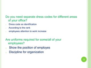 Do you need separate dress codes for different areas
of your office?
o Dress code as identification
o According to the rank
o employees attention to work increase
Are uniforms required for some/all of your
employees?
o Show the position of employes
o Discipline for organization
3
 