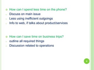  How can I spend less time on the phone?
o Discuss on main issue
o Less using inefficient outgoings
o Info to web, if talks about product/services
 How can I save time on business trips?
o outline all required things
o Discussion related to operations
6
 