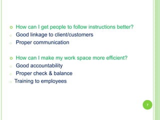  How can I get people to follow instructions better?
o Good linkage to client/customers
o Proper communication
 How can I make my work space more efficient?
o Good accountability
o Proper check & balance
o Training to employees
7
 