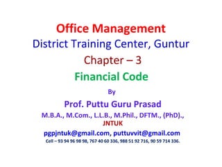 Office Management
District Training Center, Guntur
Chapter – 3
Financial Code
By
Prof. Puttu Guru Prasad
M.B.A., M.Com., L.L.B., M.Phil., DFTM., (PhD).,
JNTUK
pgpjntuk@gmail.com, puttuvvit@gmail.com
Cell – 93 94 96 98 98, 767 40 60 336, 988 51 92 716, 90 59 714 336.
 