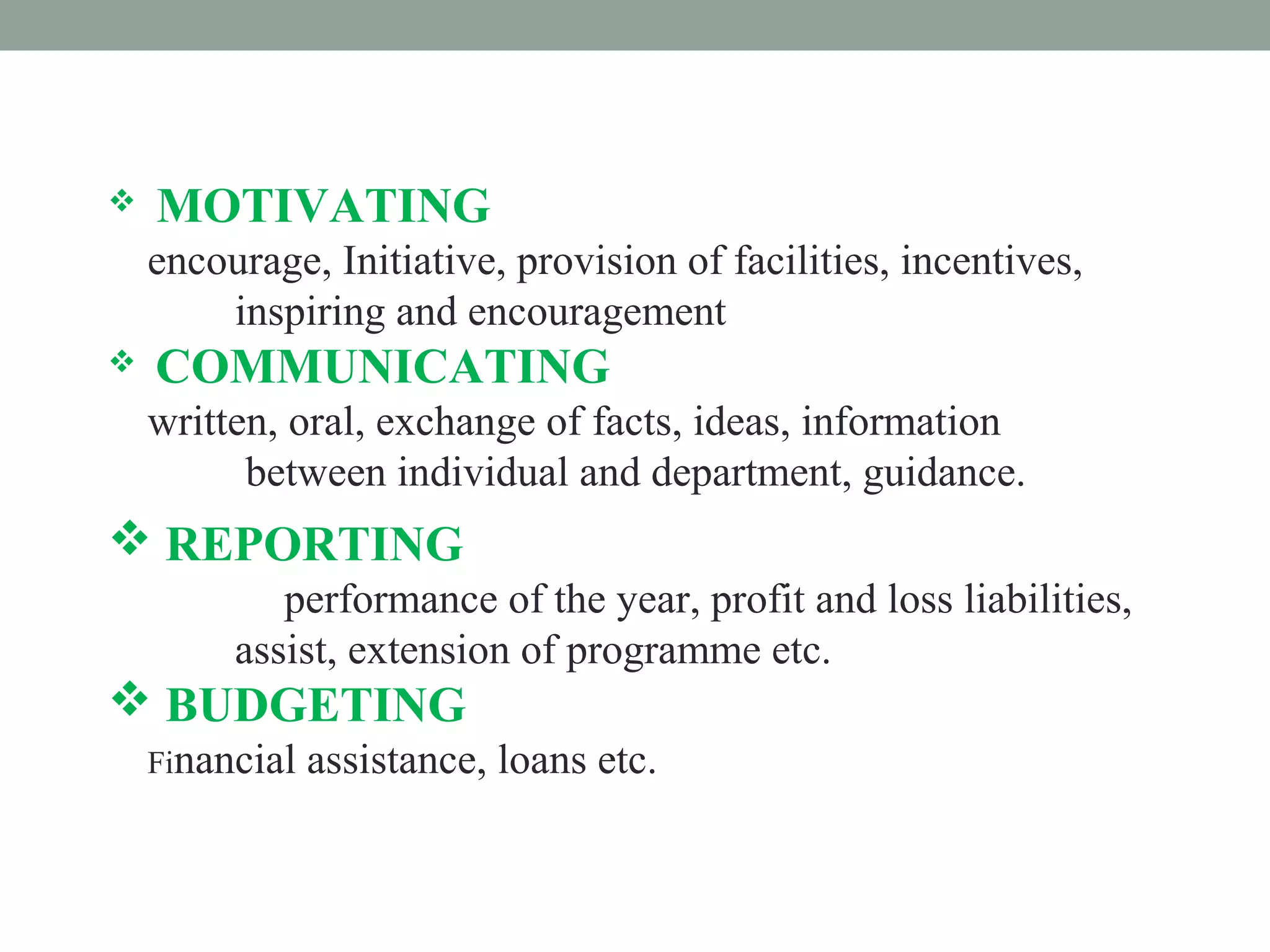  MOTIVATING
encourage, Initiative, provision of facilities, incentives,
inspiring and encouragement
 COMMUNICATING
written, oral, exchange of facts, ideas, information
between individual and department, guidance.
 REPORTING
performance of the year, profit and loss liabilities,
assist, extension of programme etc.
 BUDGETING
Financial assistance, loans etc.
 