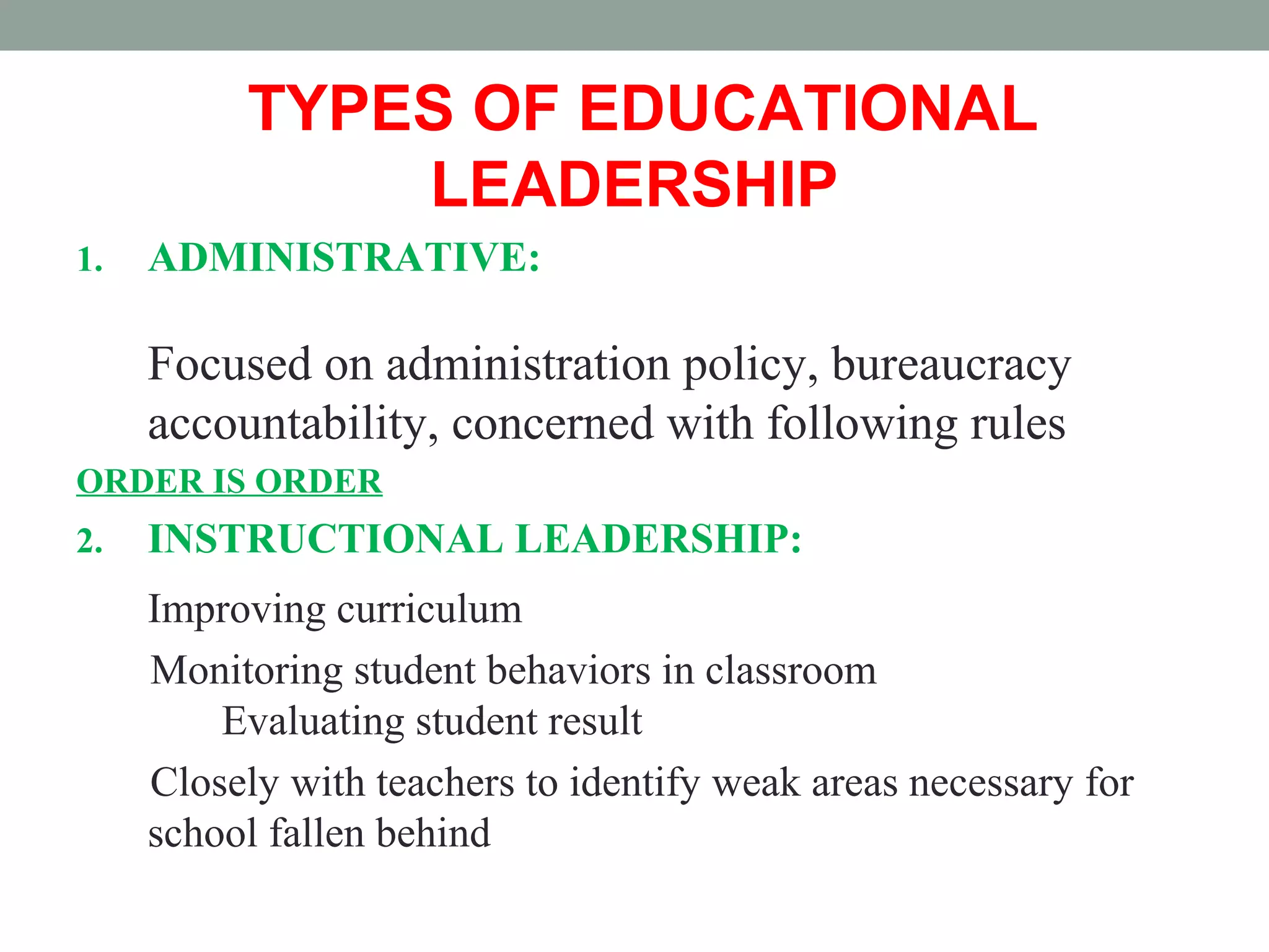 TYPES OF EDUCATIONAL
LEADERSHIP
1. ADMINISTRATIVE:
Focused on administration policy, bureaucracy
accountability, concerned with following rules
ORDER IS ORDER
2. INSTRUCTIONAL LEADERSHIP:
Improving curriculum
Monitoring student behaviors in classroom
Evaluating student result
Closely with teachers to identify weak areas necessary for
school fallen behind
 