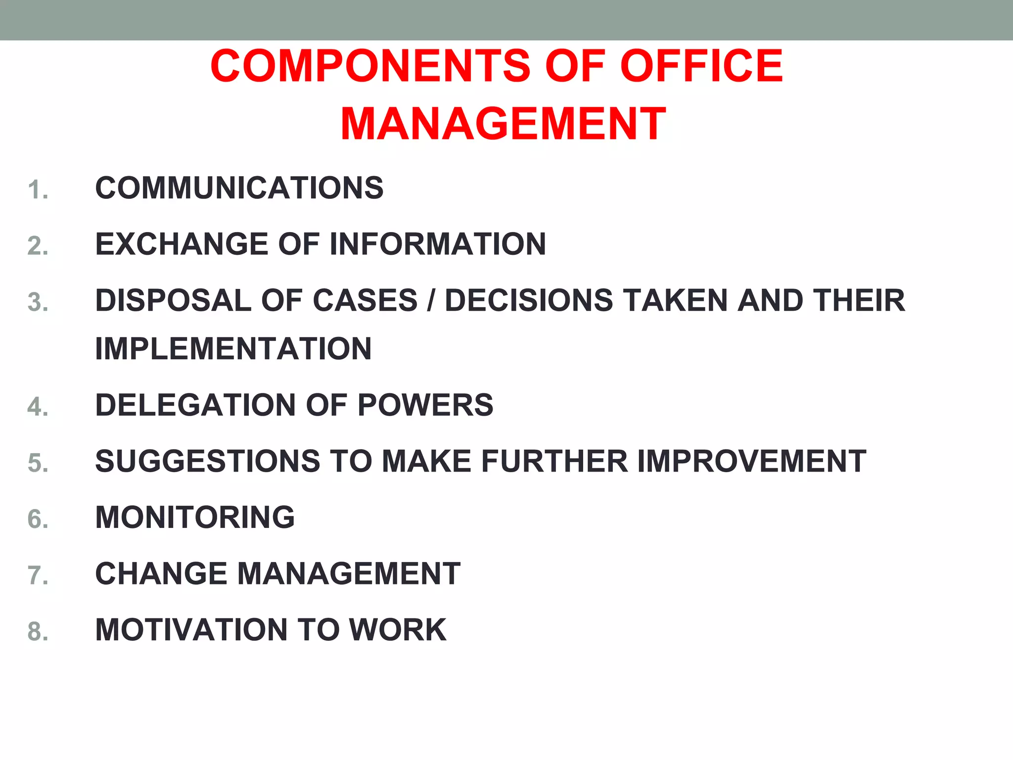 COMPONENTS OF OFFICE
MANAGEMENT
1. COMMUNICATIONS
2. EXCHANGE OF INFORMATION
3. DISPOSAL OF CASES / DECISIONS TAKEN AND THEIR
IMPLEMENTATION
4. DELEGATION OF POWERS
5. SUGGESTIONS TO MAKE FURTHER IMPROVEMENT
6. MONITORING
7. CHANGE MANAGEMENT
8. MOTIVATION TO WORK
 