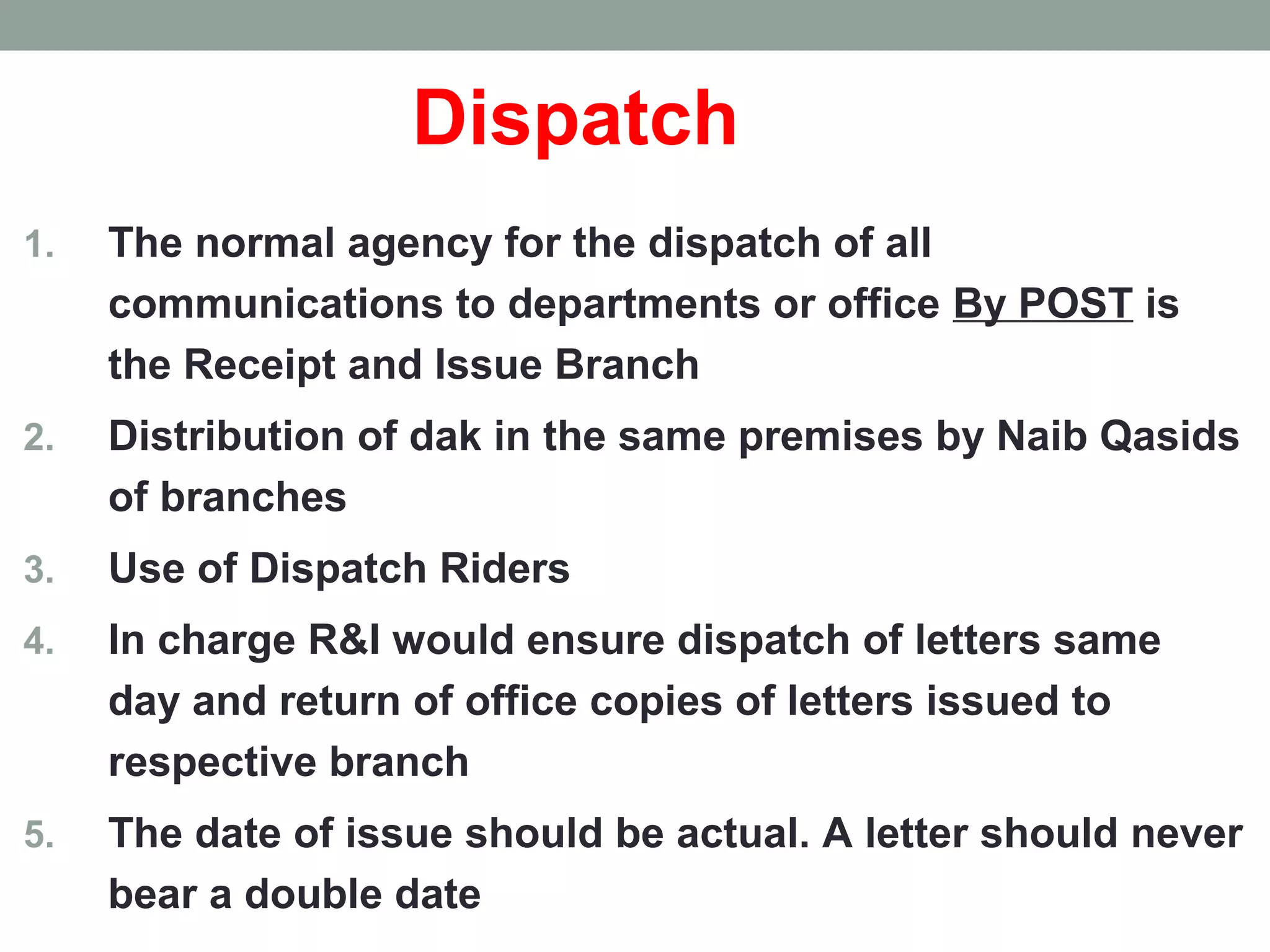 Dispatch
1. The normal agency for the dispatch of all
communications to departments or office By POST is
the Receipt and Issue Branch
2. Distribution of dak in the same premises by Naib Qasids
of branches
3. Use of Dispatch Riders
4. In charge R&I would ensure dispatch of letters same
day and return of office copies of letters issued to
respective branch
5. The date of issue should be actual. A letter should never
bear a double date
 