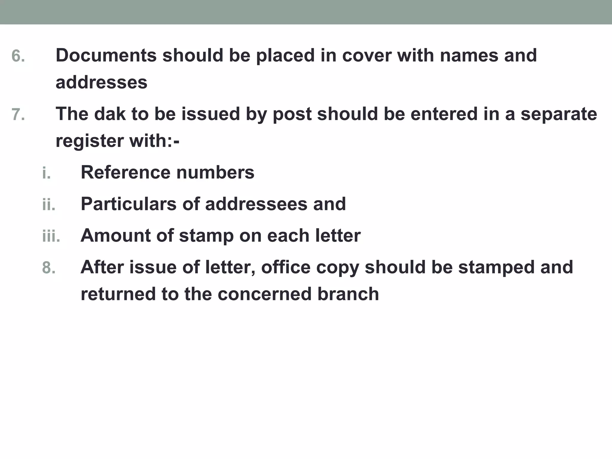6. Documents should be placed in cover with names and
addresses
7. The dak to be issued by post should be entered in a separate
register with:-
i. Reference numbers
ii. Particulars of addressees and
iii. Amount of stamp on each letter
8. After issue of letter, office copy should be stamped and
returned to the concerned branch
 