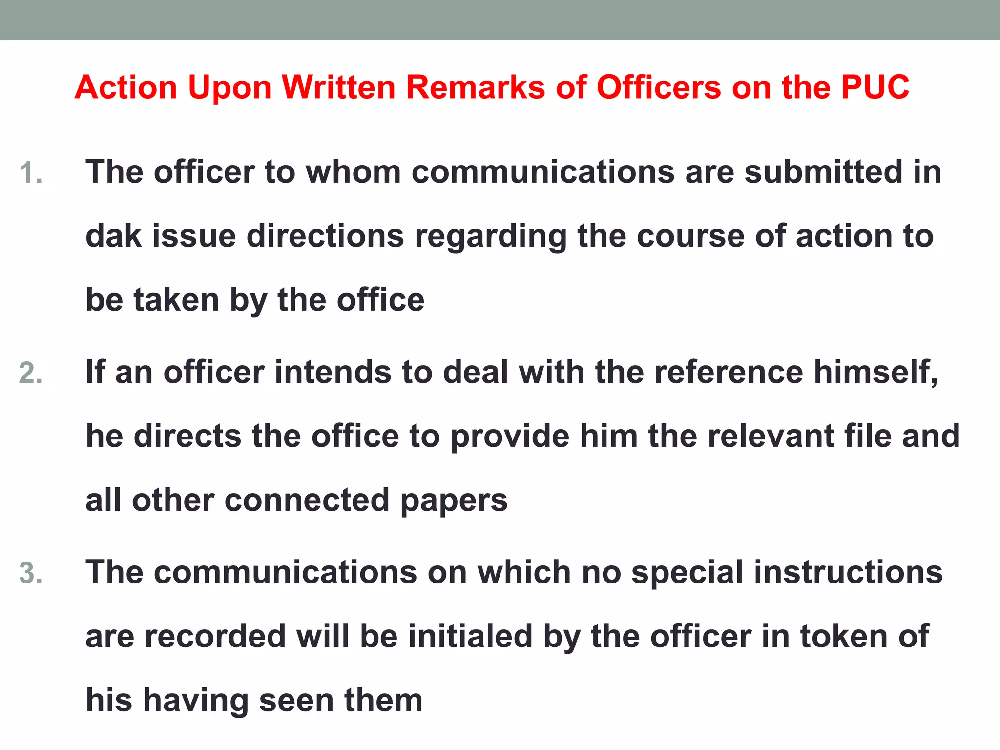 Action Upon Written Remarks of Officers on the PUC
1. The officer to whom communications are submitted in
dak issue directions regarding the course of action to
be taken by the office
2. If an officer intends to deal with the reference himself,
he directs the office to provide him the relevant file and
all other connected papers
3. The communications on which no special instructions
are recorded will be initialed by the officer in token of
his having seen them
 