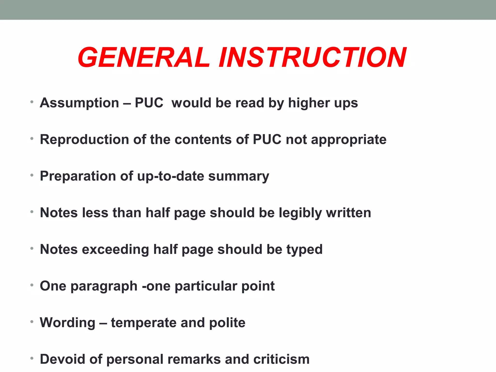 GENERAL INSTRUCTION
• Assumption – PUC would be read by higher ups
• Reproduction of the contents of PUC not appropriate
• Preparation of up-to-date summary
• Notes less than half page should be legibly written
• Notes exceeding half page should be typed
• One paragraph -one particular point
• Wording – temperate and polite
• Devoid of personal remarks and criticism
 