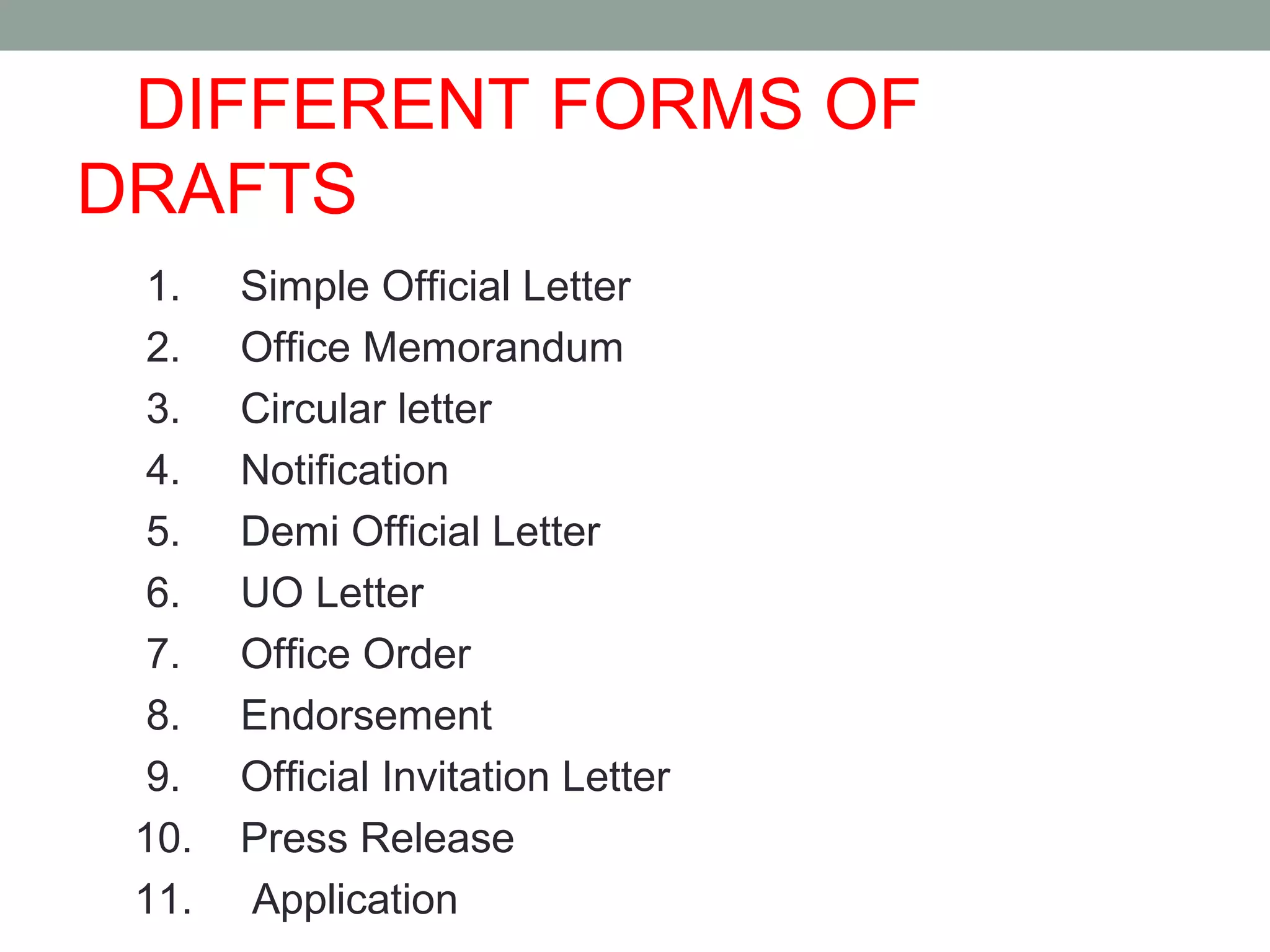 DIFFERENT FORMS OF
DRAFTS
1. Simple Official Letter
2. Office Memorandum
3. Circular letter
4. Notification
5. Demi Official Letter
6. UO Letter
7. Office Order
8. Endorsement
9. Official Invitation Letter
10. Press Release
11. Application
 