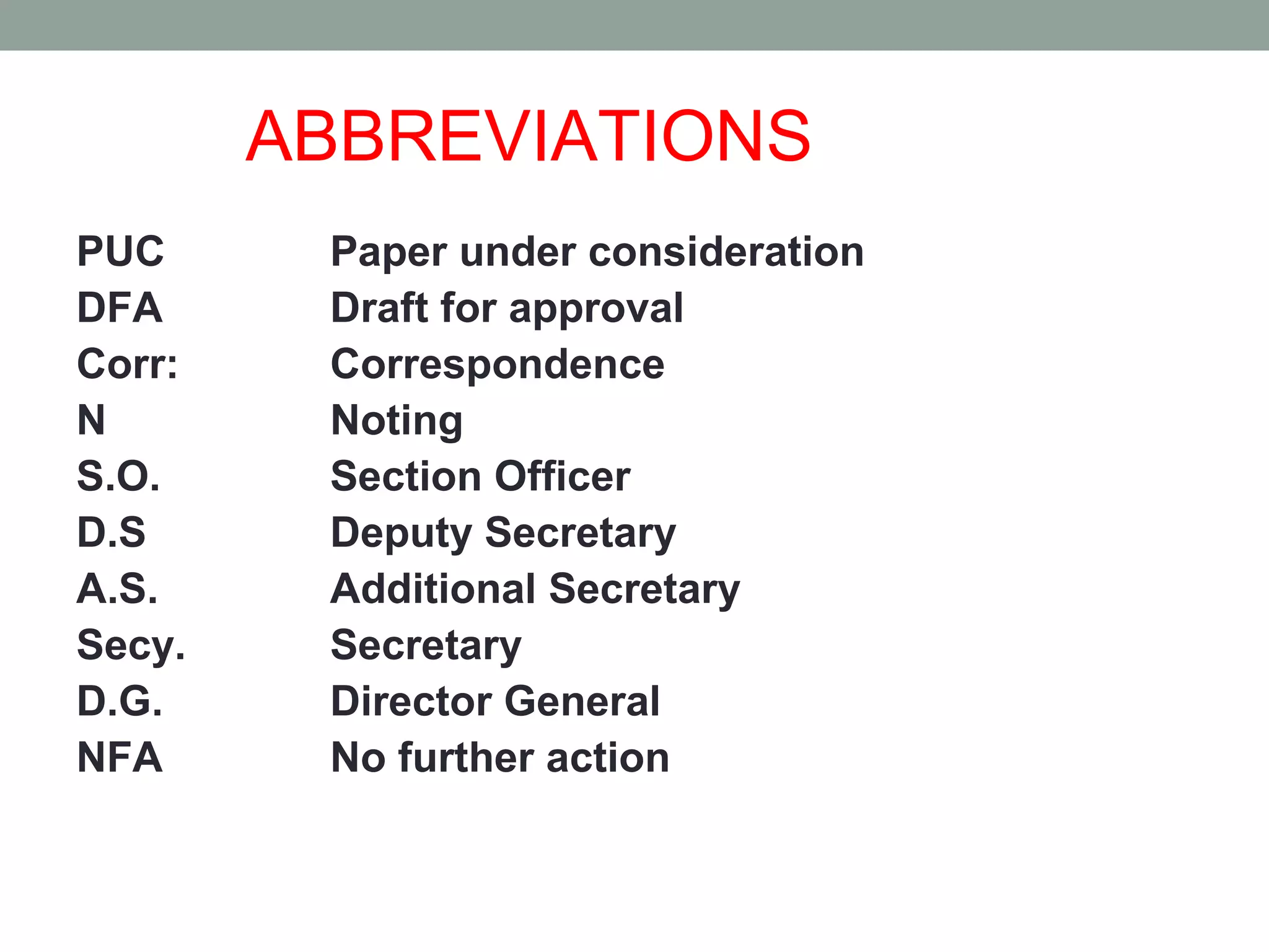 ABBREVIATIONS
PUC Paper under consideration
DFA Draft for approval
Corr: Correspondence
N Noting
S.O. Section Officer
D.S Deputy Secretary
A.S. Additional Secretary
Secy. Secretary
D.G. Director General
NFA No further action
 