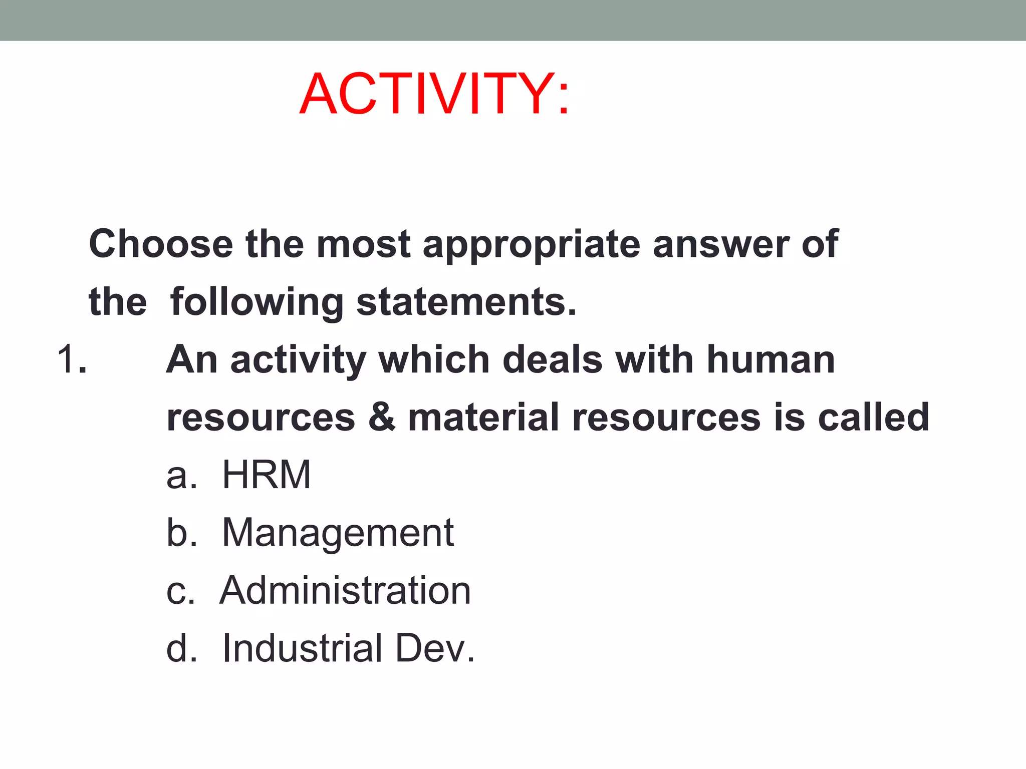 ACTIVITY:
Choose the most appropriate answer of
the following statements.
1. An activity which deals with human
resources & material resources is called
a. HRM
b. Management
c. Administration
d. Industrial Dev.
 