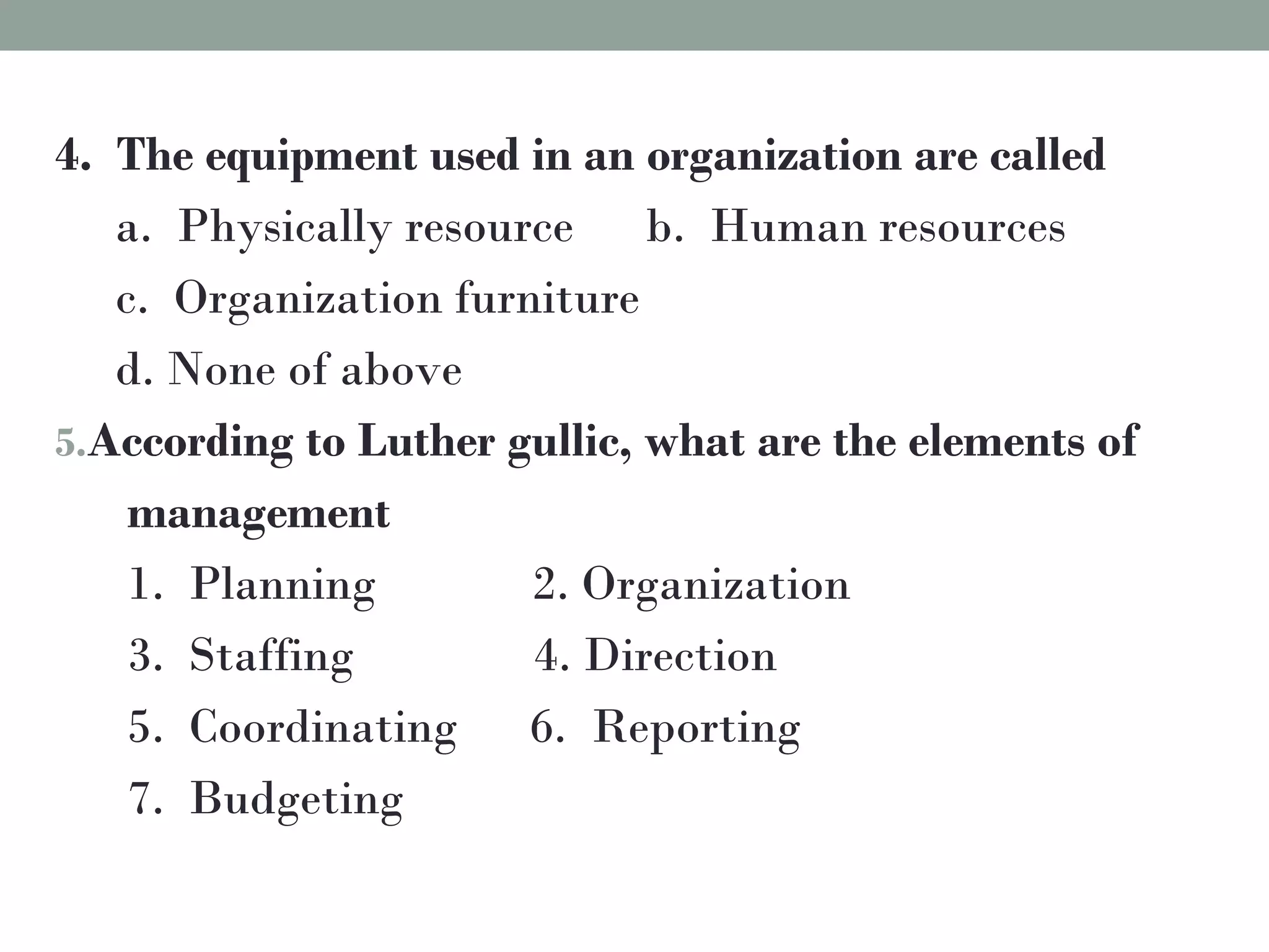 4. The equipment used in an organization are called
a. Physically resource b. Human resources
c. Organization furniture
d. None of above
5.According to Luther gullic, what are the elements of
management
1. Planning 2. Organization
3. Staffing 4. Direction
5. Coordinating 6. Reporting
7. Budgeting
 