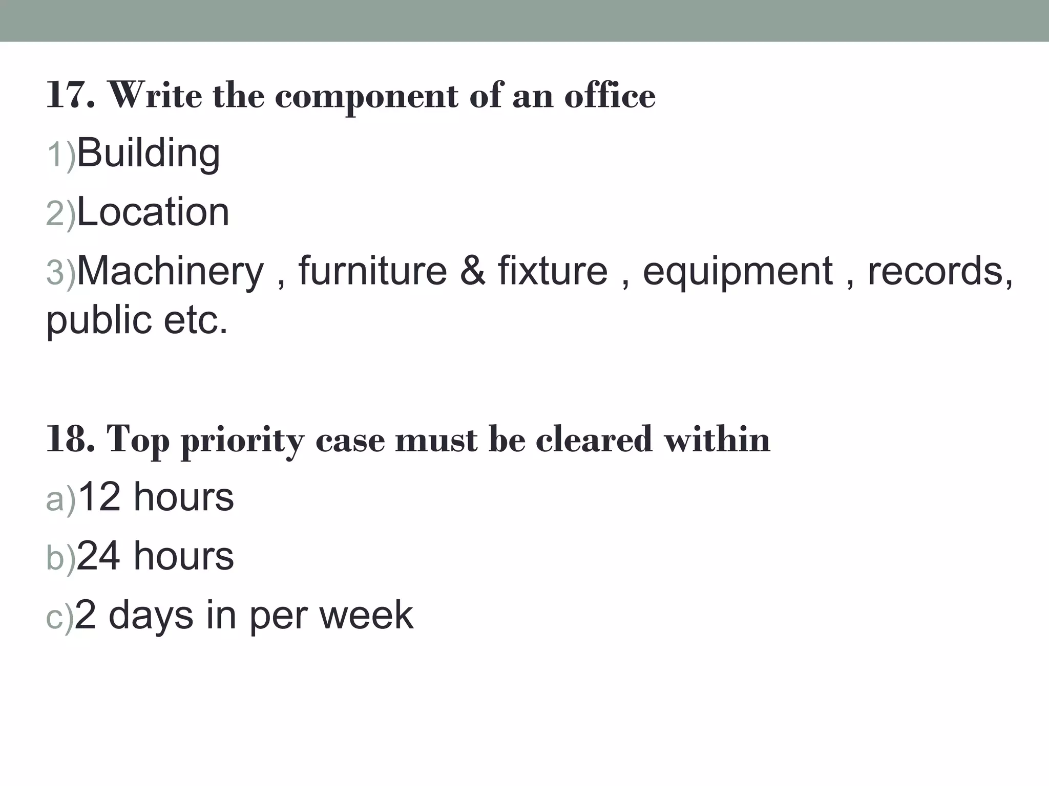 17. Write the component of an office
1)Building
2)Location
3)Machinery , furniture & fixture , equipment , records,
public etc.
18. Top priority case must be cleared within
a)12 hours
b)24 hours
c)2 days in per week
 
