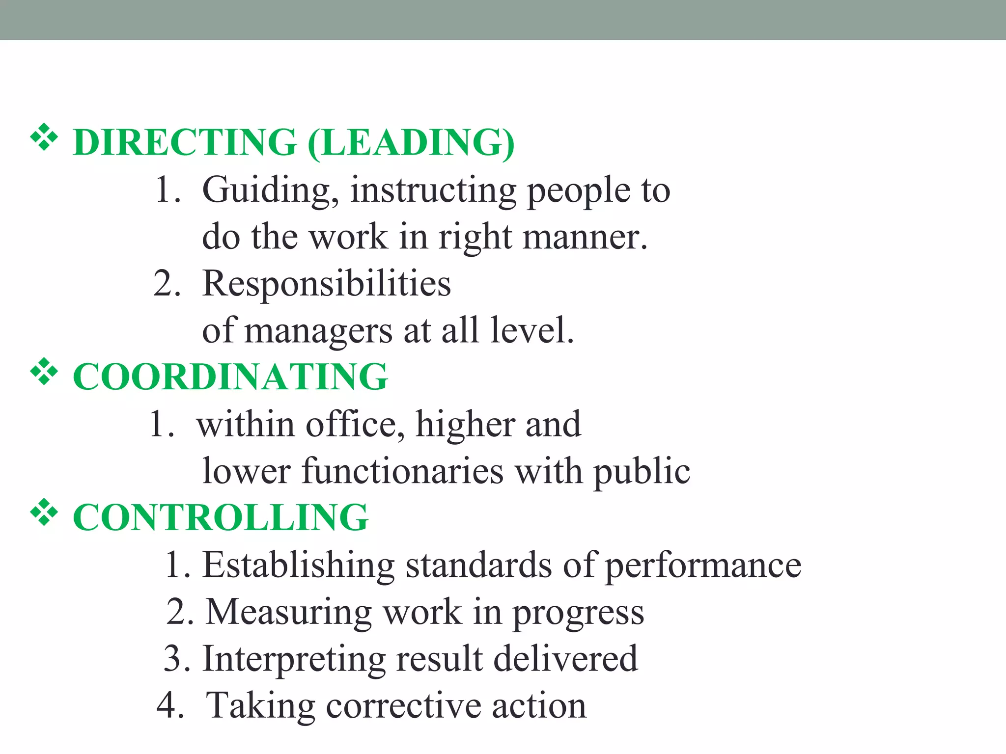  DIRECTING (LEADING)
1. Guiding, instructing people to
do the work in right manner.
2. Responsibilities
of managers at all level.
 COORDINATING
1. within office, higher and
lower functionaries with public
 CONTROLLING
1. Establishing standards of performance
2. Measuring work in progress
3. Interpreting result delivered
4. Taking corrective action
 