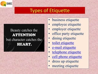 Types of Etiquette
• business etiquette
• employee etiquette
• employer etiquette
• office party etiquette
• dining etiquette
• toilet etiquette
• e-mail etiquette
• telephone etiquette
• cell phone etiquette
• dress up etiquette
• meeting etiquette
 