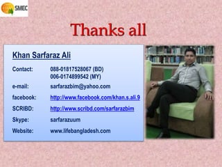 Thanks all
Khan Sarfaraz Ali
Contact: 088-01817528067 (BD)
006-0174899542 (MY)
e-mail: sarfarazbim@yahoo.com
facebook: http://www.facebook.com/khan.s.ali.9
SCRIBD: http://www.scribd.com/sarfarazbim
Skype: sarfarazuum
Website: www.lifebangladesh.com
 