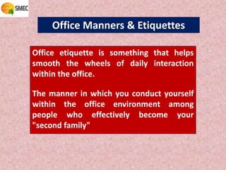 Office Manners & Etiquettes
Office etiquette is something that helps
smooth the wheels of daily interaction
within the office.
The manner in which you conduct yourself
within the office environment among
people who effectively become your
"second family"
 