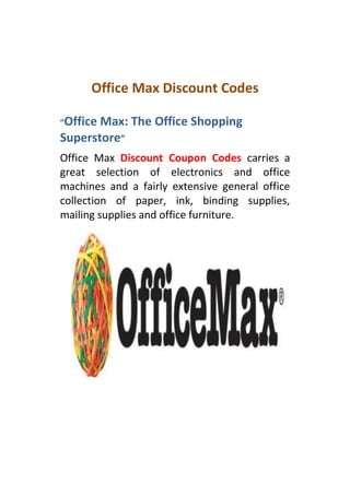 Office Max Discount Codes

“OfficeMax: The Office Shopping
Superstore”
Office Max Discount Coupon Codes carries a
great selection of electronics and office
machines and a fairly extensive general office
collection of paper, ink, binding supplies,
mailing supplies and office furniture.
 