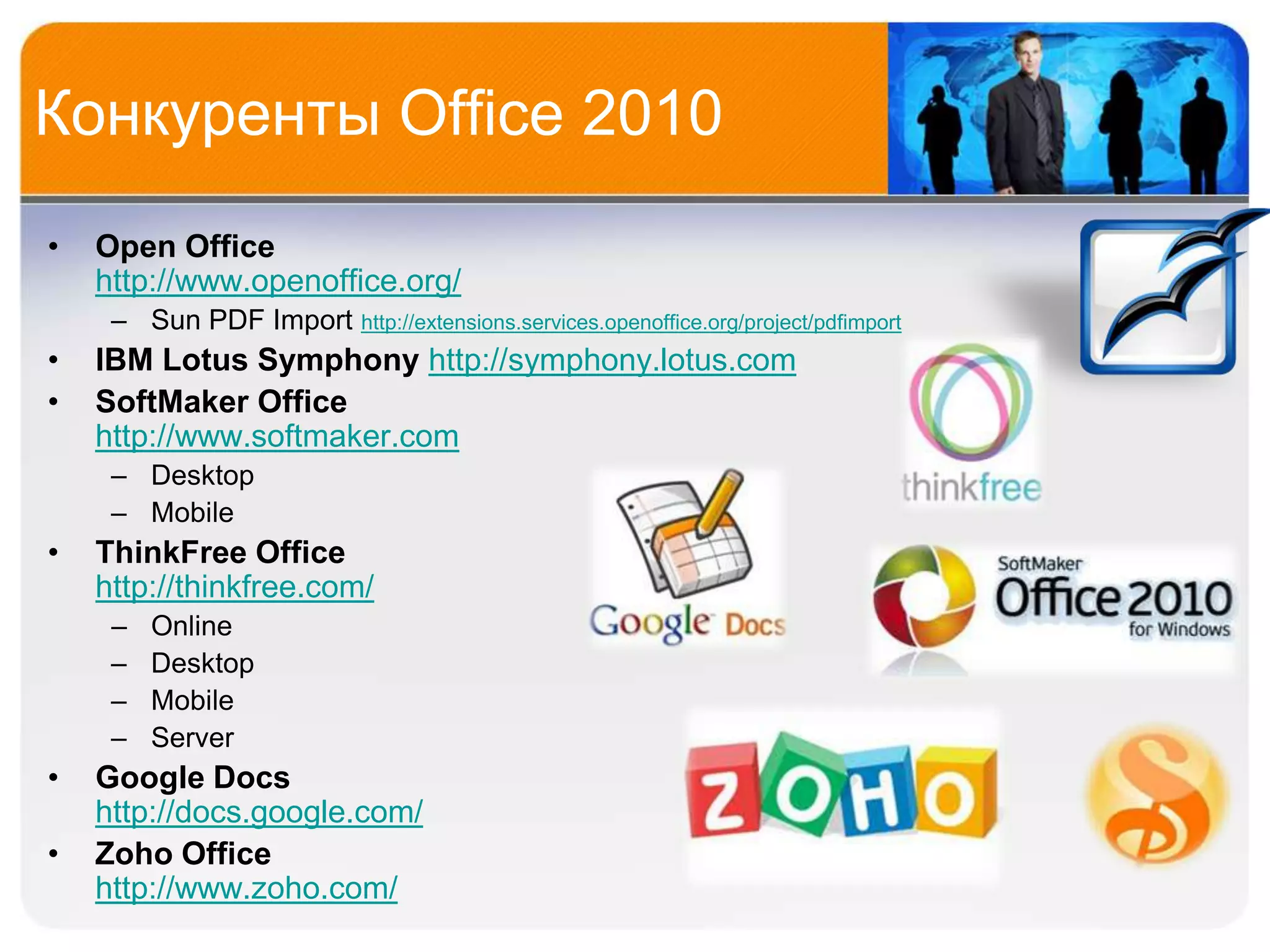 Конкуренты Office 2010
•   Open Office
    http://www.openoffice.org/
     – Sun PDF Import   http://extensions.services.openoffice.org/project/pdfimport
•   IBM Lotus Symphony http://symphony.lotus.com
•   SoftMaker Office
    http://www.softmaker.com
     – Desktop
     – Mobile
•   ThinkFree Office
    http://thinkfree.com/
     –   Online
     –   Desktop
     –   Mobile
     –   Server
•   Google Docs
    http://docs.google.com/
•   Zoho Office
    http://www.zoho.com/
 