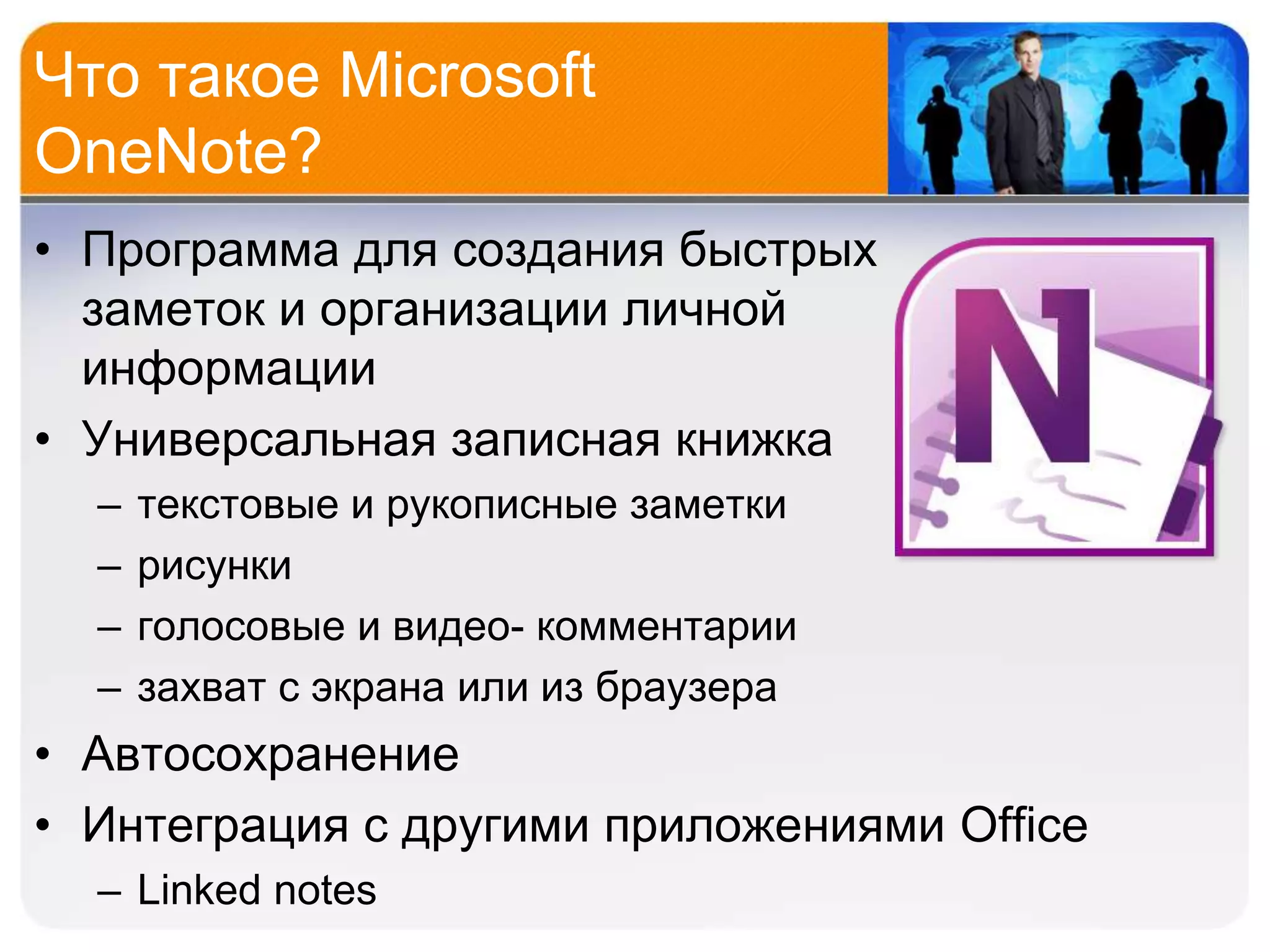 Что такое Microsoft
OneNote?
• Программа для создания быстрых
  заметок и организации личной
  информации
• Универсальная записная книжка
  –   текстовые и рукописные заметки
  –   рисунки
  –   голосовые и видео- комментарии
  –   захват с экрана или из браузера
• Автосохранение
• Интеграция с другими приложениями Office
  – Linked notes
 