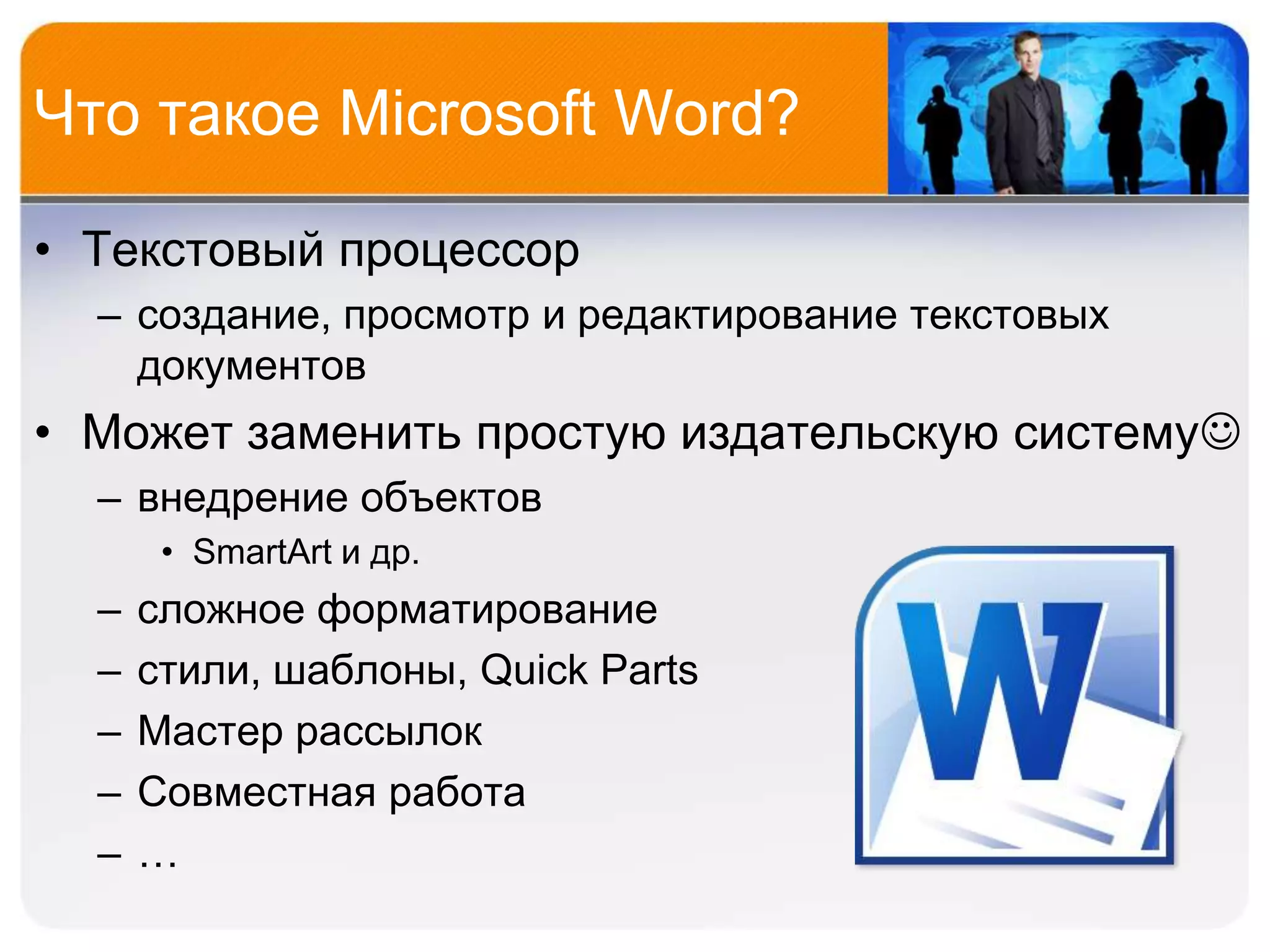 Что такое Microsoft Word?

• Текстовый процессор
  – создание, просмотр и редактирование текстовых
    документов
• Может заменить простую издательскую систему
  – внедрение объектов
       • SmartArt и др.
  –   сложное форматирование
  –   стили, шаблоны, Quick Parts
  –   Мастер рассылок
  –   Совместная работа
  –   …
 