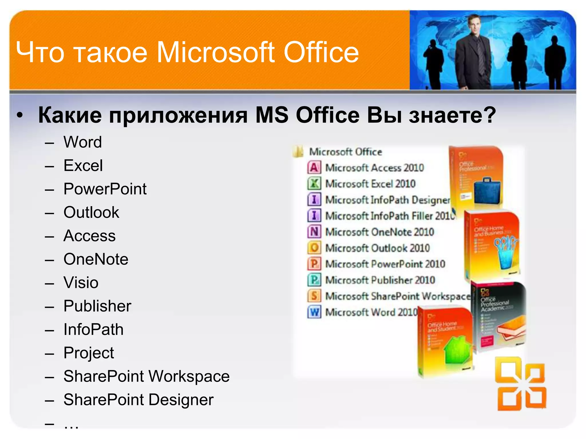 Что такое Microsoft Office

• Какие приложения MS Office Вы знаете?
  –   Word
  –   Excel
  –   PowerPoint
  –   Outlook
  –   Access
  –   OneNote
  –   Visio
  –   Publisher
  –   InfoPath
  –   Project
  –   SharePoint Workspace
  –   SharePoint Designer
  –   …
 