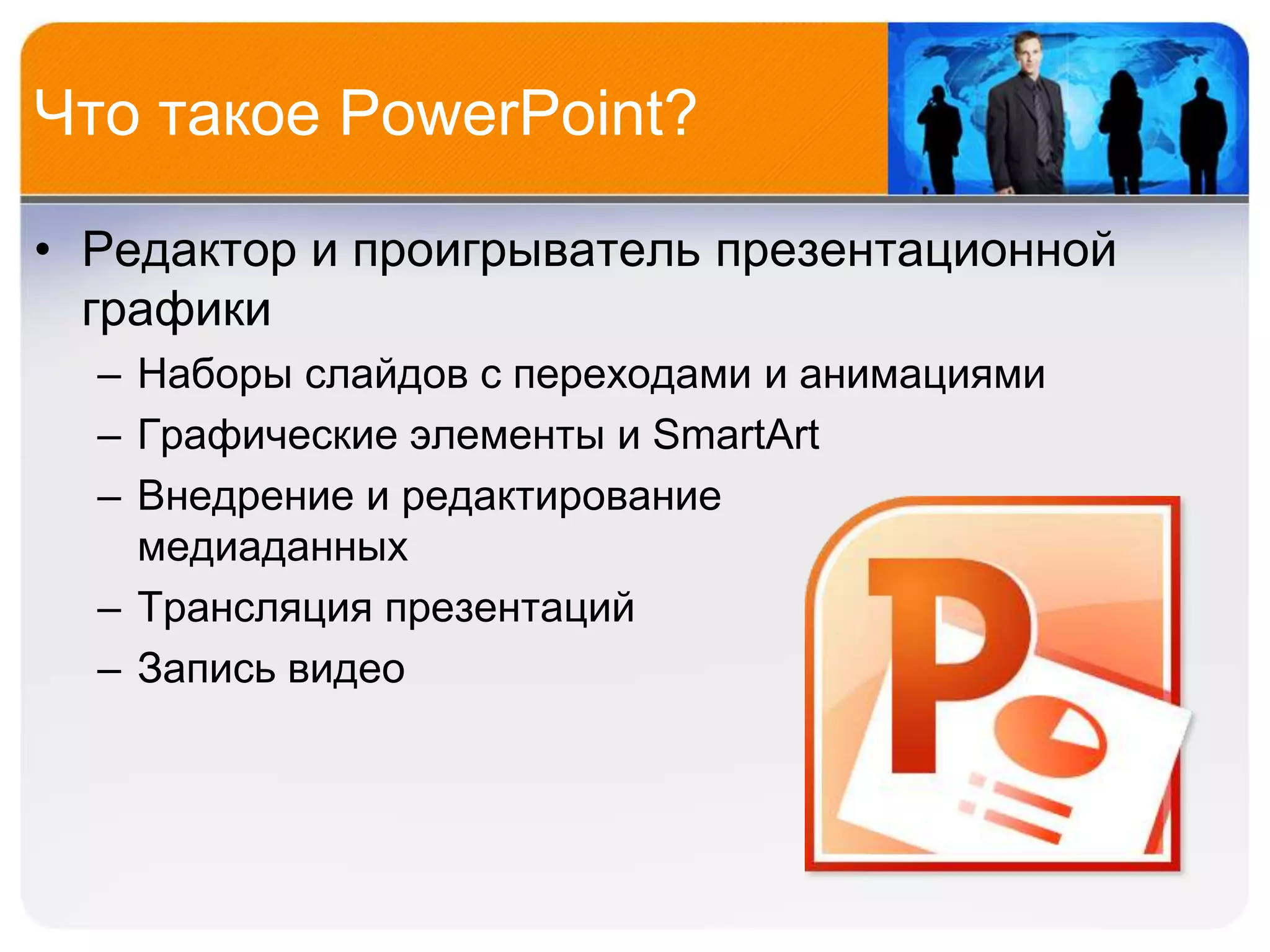 Что такое PowerPoint?

• Редактор и проигрыватель презентационной
  графики
  – Наборы слайдов с переходами и анимациями
  – Графические элементы и SmartArt
  – Внедрение и редактирование
    медиаданных
  – Трансляция презентаций
  – Запись видео
 