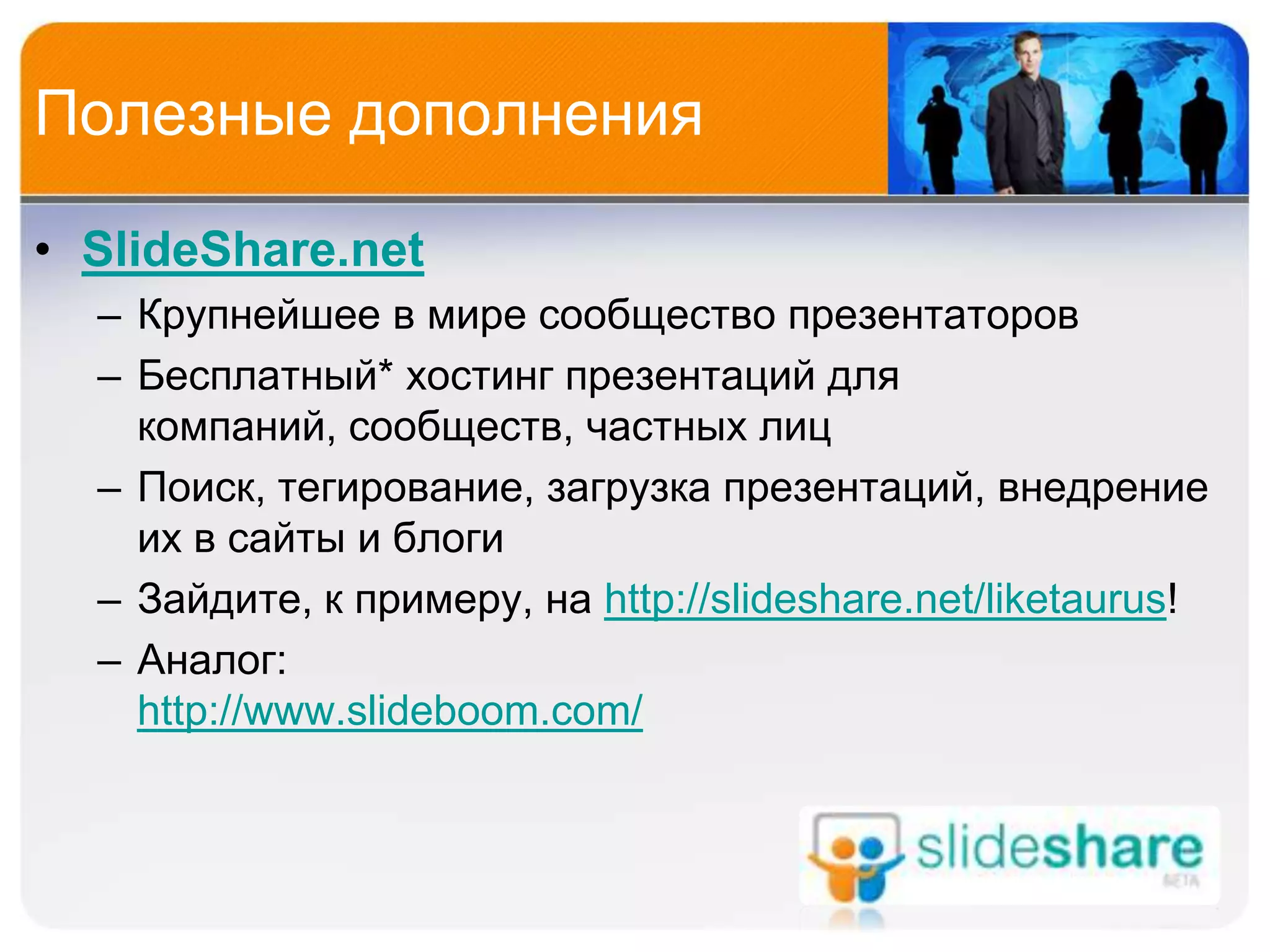 Полезные дополнения

• SlideShare.net
  – Крупнейшее в мире сообщество презентаторов
  – Бесплатный* хостинг презентаций для
    компаний, сообществ, частных лиц
  – Поиск, тегирование, загрузка презентаций, внедрение
    их в сайты и блоги
  – Зайдите, к примеру, на http://slideshare.net/liketaurus!
  – Аналог:
    http://www.slideboom.com/
 