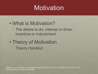 MotivationWhat is Motivation?The desire to do; interest or drive; incentive or inducement. Theory of MotivationTheory HandoutMotivation. (n.d.). Dictionary.com Unabridged. Retrieved February 26, 2011, from Dictionary.com website: http://dictionary.reference.com/browse/motivation