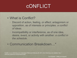 cONFLICTWhat is Conflict?Discord of action, feeling, or effect; antagonism or opposition, as of interests or principles: a conflict of ideas.Incompatibility or interference, as of one idea, desire, event, or activity with another: a conflict in the schedule.Communication Breakdown…*Conflict. (n.d.). Dictionary.com Unabridged. Retrieved February 26, 2011, from Dictionary.com website: http://dictionary.reference.com/browse/conflict*Led Zeppelin. (1969).Led Zeppelin.