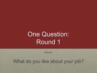 One Question:Round 1Activity:What do you like about your job?