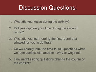 Discussion Questions:What did you notice during the activity?Did you improve your time during the second round?What did you learn during the first round that allowed for you to do that?Do we usually take the time to ask questions when we’re in conflict with another? Why or why not?How might asking questions change the course of the conflict?