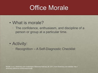 Office MoraleWhat is morale?The confidence, enthusiasm, and discipline of a person or group at a particular time.Activity: Recognition – A Self-Diagnostic ChecklistMorale. (n.d.). Dictionary.com Unabridged. Retrieved February 26, 2011, from Dictionary.com website: http://dictionary.reference.com/browse/morale