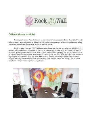 Offices Murals and Art

       Rockmywall is your "one stop shop" to decorate any workspace and choose the right office art!
All our images are available in the following wall art formats so simply browse our collections, select
your image(s) and then choose your preferred wall art option:

        Ready to hang stretched CANVAS (set sizes or bespoke) , framed or un-framed ART PRINT or
bespoke wallpaper mural. Regardless of the size of your budget or your wall, we can always help to
achieve a stunning visual impact!With over 20 years’ experience in printing, we can also produce wall
art using other materials such as: diabond metal, acrylic glass, seamless wallpaper (up to 3m width and
any length), self-adhesive vinyl and glass. Our services include: free design consultancy & visuals,
imagery sourcing & re-touching, work on customers’ own images, FREE site surveys, professional
installation, image site management and rotation.
 