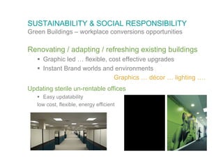 SUSTAINABILITY & SOCIAL RESPONSIBILITY
Green Buildings – workplace conversions opportunities

Renovating / adapting / refreshing existing buildings
    Graphic led … flexible, cost effective upgrades
    Instant Brand worlds and environments
                               Graphics … décor … lighting ….
Updating sterile un-rentable offices
    Easy updatability
   low cost, flexible, energy efficient
 