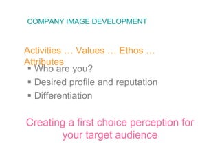 COMPANY IMAGE DEVELOPMENT



Activities … Values … Ethos …
Attributes
 Who are you?
 Desired profile and reputation
 Differentiation

Creating a first choice perception for
       your target audience
 