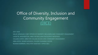 Office of Diversity, Inclusion and
Community Engagement
(DICE)
2017-2018
MILLIE GONZALEZ, CHIEF OFFICER OF DIVERSITY, INCLUSION AND COMMUNITY ENGAGEMENT
CHON'TEL WASHINGTON, DIRECTOR INCLUSIVE EXCELLENCE INITIATIVES
COLLEEN COFFEY, DIRECTOR COLLEGE ACCESS AND COMMUNITY ENGAGEMENT
ERIKA REYES, SENIOR ADVISOR, COLLEGE PLANNING CENTER
ROXANA MARRERO, EXECUTIVE ASSISTANT, OFFICE DICE
 