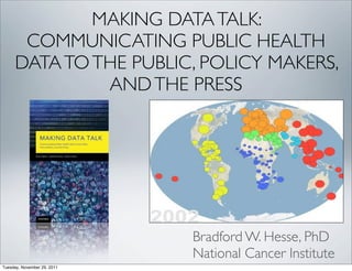 MAKING DATA TALK:
COMMUNICATING PUBLIC HEALTH
DATA TO THE PUBLIC, POLICY MAKERS,
AND THE PRESS

Bradford W. Hesse, PhD
National Cancer Institute
Tuesday, November 29, 2011

 