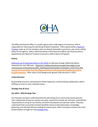 The Office of Hawaiian Affairs is a public agency with a high degree of autonomy. OHA is
responsible for improving the well-being of Native Hawaiians. OHA is governed by a Board of
Trustees made up of nine members who are elected statewide to serve four-year terms setting
policy for the agency. OHA is administered by a Chief Executive Officer (Ka Pouhana) who is
appointed by the Board of Trustees to oversee a staff of about 170 people.
History
OHA grew out of organized efforts in the 1970s to right past wrongs suffered by Native
Hawaiians for over 100 years. Hawaiians’ newfound activism brought their plight to the
consciousness of the general public, leading grassroots leaders to propose, at the time, that
income from land taken from the illegal overthrow of the Hawaiian Kingdom be used to
benefit Hawaiians. After voters of all backgrounds agreed, OHA was born in 1978.
A New Direction
By providing resources, advocating for Native Hawaiians, and facilitating collaboration, OHA is
fulfilling its vision to raise a beloved nation.
Strategic Plan & Focus
Our 2010 – 2018 Strategic Plan
Our Hawaiian ancestors understood that the well-being of our community rested upon the
inter-relationship of how we conduct ourselves, steward the islands we call home, and fulfill the
responsibility of caring for our families, all within the physical and spiritual realms. They also
understood that successfully maintaining lōkahi meant careful observation, knowledge
gathering, and informed decision making to achieve pono. OHA is striving to embrace this time-
tested wisdom through our new Strategic Plan.
 