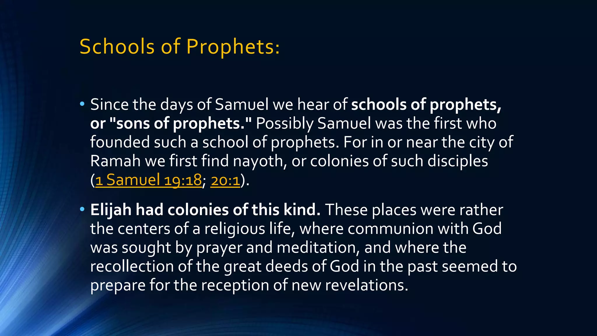 Schools of Prophets:
• Since the days of Samuel we hear of schools of prophets,
or "sons of prophets." Possibly Samuel was the first who
founded such a school of prophets. For in or near the city of
Ramah we first find nayoth, or colonies of such disciples
(1 Samuel 19:18; 20:1).
• Elijah had colonies of this kind. These places were rather
the centers of a religious life, where communion with God
was sought by prayer and meditation, and where the
recollection of the great deeds of God in the past seemed to
prepare for the reception of new revelations.
 