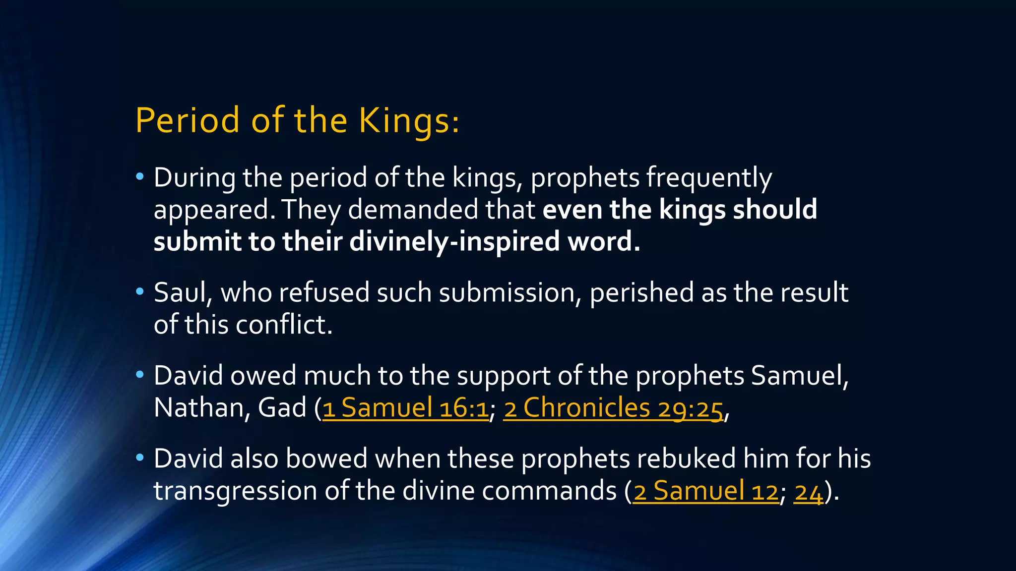 Period of the Kings:
• During the period of the kings, prophets frequently
appeared.They demanded that even the kings should
submit to their divinely-inspired word.
• Saul, who refused such submission, perished as the result
of this conflict.
• David owed much to the support of the prophets Samuel,
Nathan, Gad (1 Samuel 16:1; 2 Chronicles 29:25,
• David also bowed when these prophets rebuked him for his
transgression of the divine commands (2 Samuel 12; 24).
 