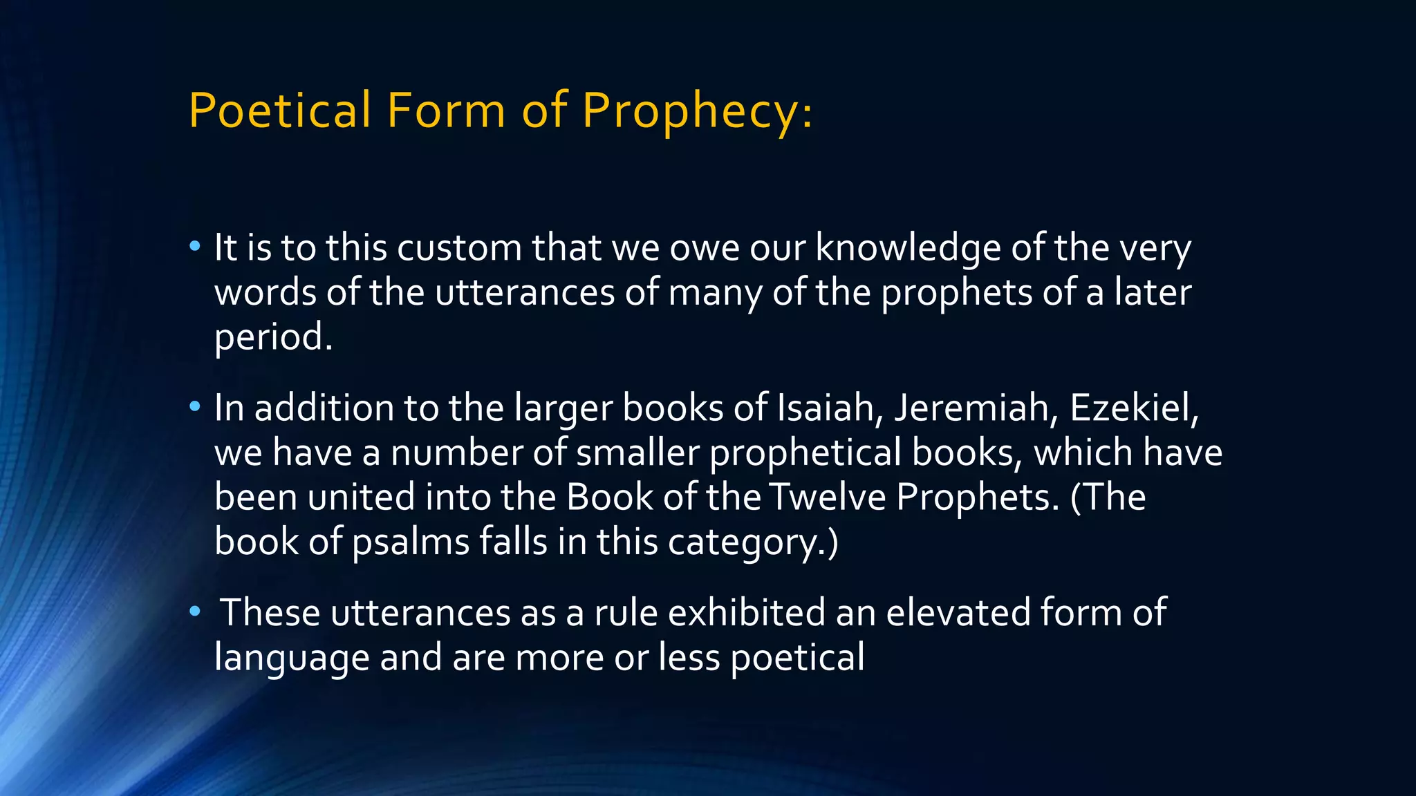 Poetical Form of Prophecy:
• It is to this custom that we owe our knowledge of the very
words of the utterances of many of the prophets of a later
period.
• In addition to the larger books of Isaiah, Jeremiah, Ezekiel,
we have a number of smaller prophetical books, which have
been united into the Book of theTwelve Prophets. (The
book of psalms falls in this category.)
• These utterances as a rule exhibited an elevated form of
language and are more or less poetical
 