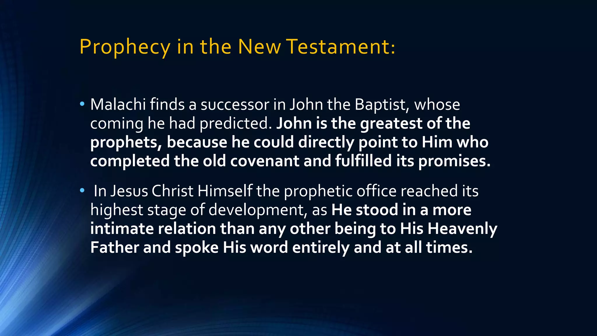 Prophecy in the New Testament:
• Malachi finds a successor in John the Baptist, whose
coming he had predicted. John is the greatest of the
prophets, because he could directly point to Him who
completed the old covenant and fulfilled its promises.
• In Jesus Christ Himself the prophetic office reached its
highest stage of development, as He stood in a more
intimate relation than any other being to His Heavenly
Father and spoke His word entirely and at all times.
 