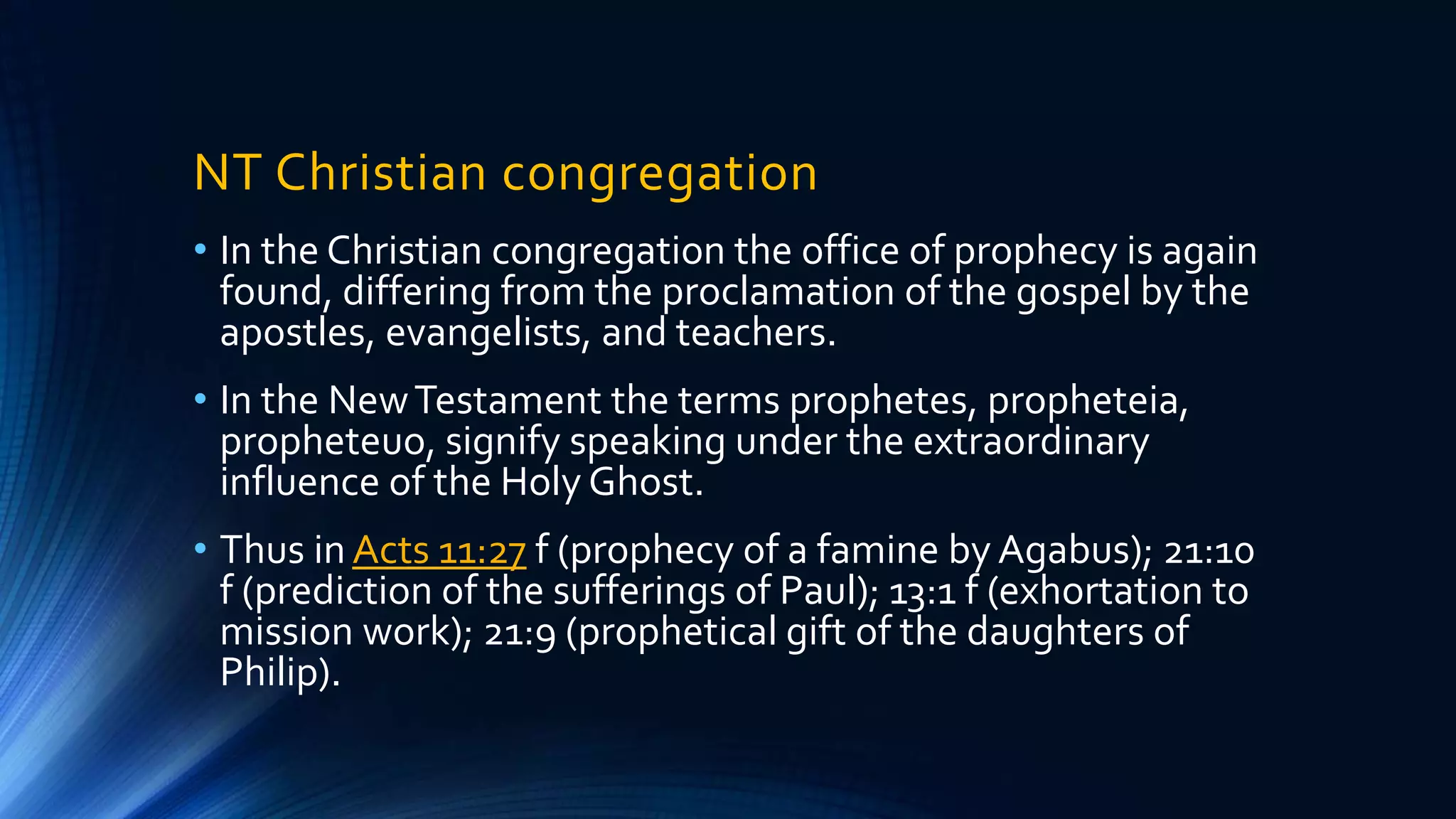 NT Christian congregation
• In the Christian congregation the office of prophecy is again
found, differing from the proclamation of the gospel by the
apostles, evangelists, and teachers.
• In the NewTestament the terms prophetes, propheteia,
propheteuo, signify speaking under the extraordinary
influence of the Holy Ghost.
• Thus in Acts 11:27 f (prophecy of a famine by Agabus); 21:10
f (prediction of the sufferings of Paul); 13:1 f (exhortation to
mission work); 21:9 (prophetical gift of the daughters of
Philip).
 