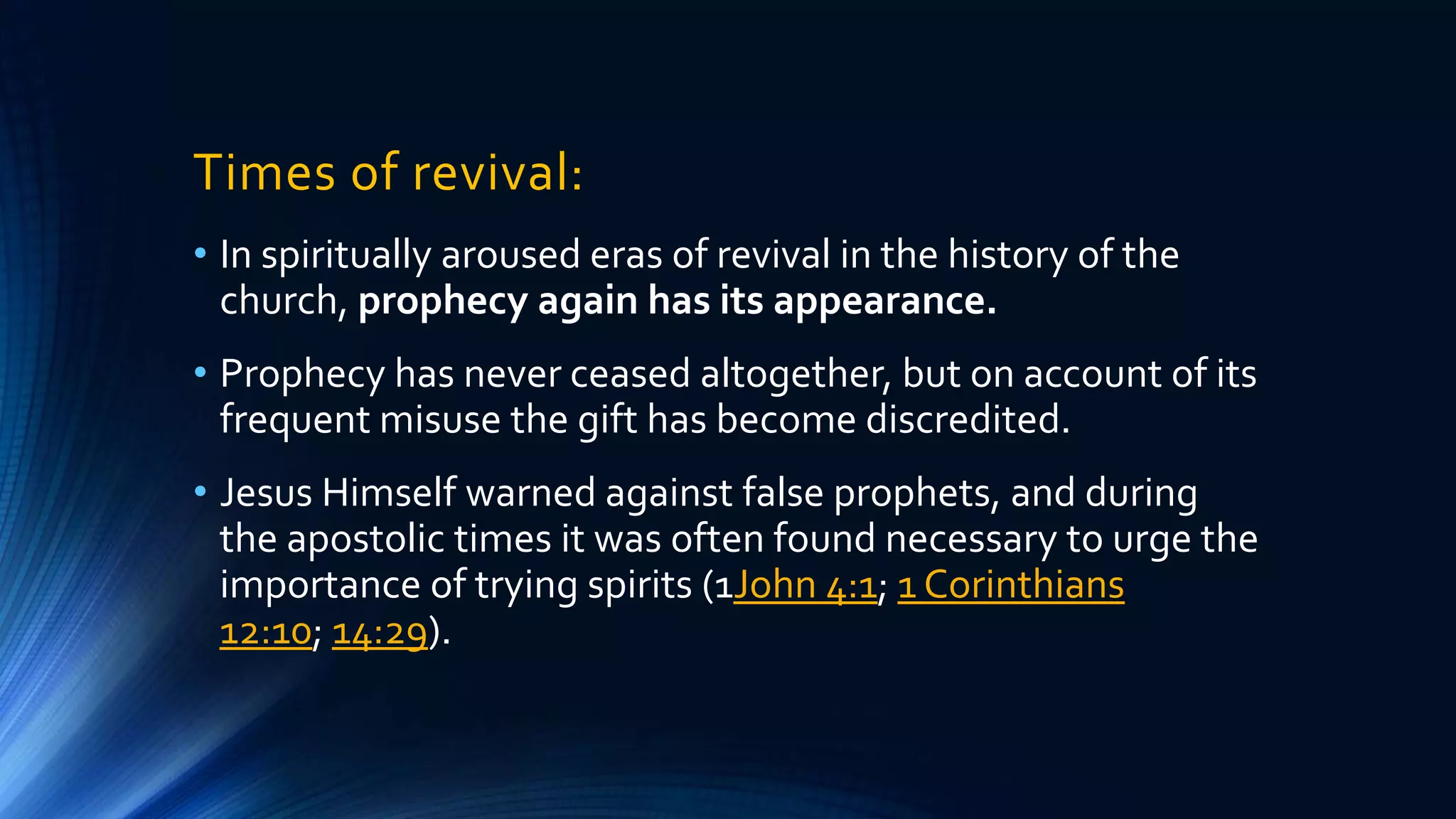 Times of revival:
• In spiritually aroused eras of revival in the history of the
church, prophecy again has its appearance.
• Prophecy has never ceased altogether, but on account of its
frequent misuse the gift has become discredited.
• Jesus Himself warned against false prophets, and during
the apostolic times it was often found necessary to urge the
importance of trying spirits (1John 4:1; 1 Corinthians
12:10; 14:29).
 