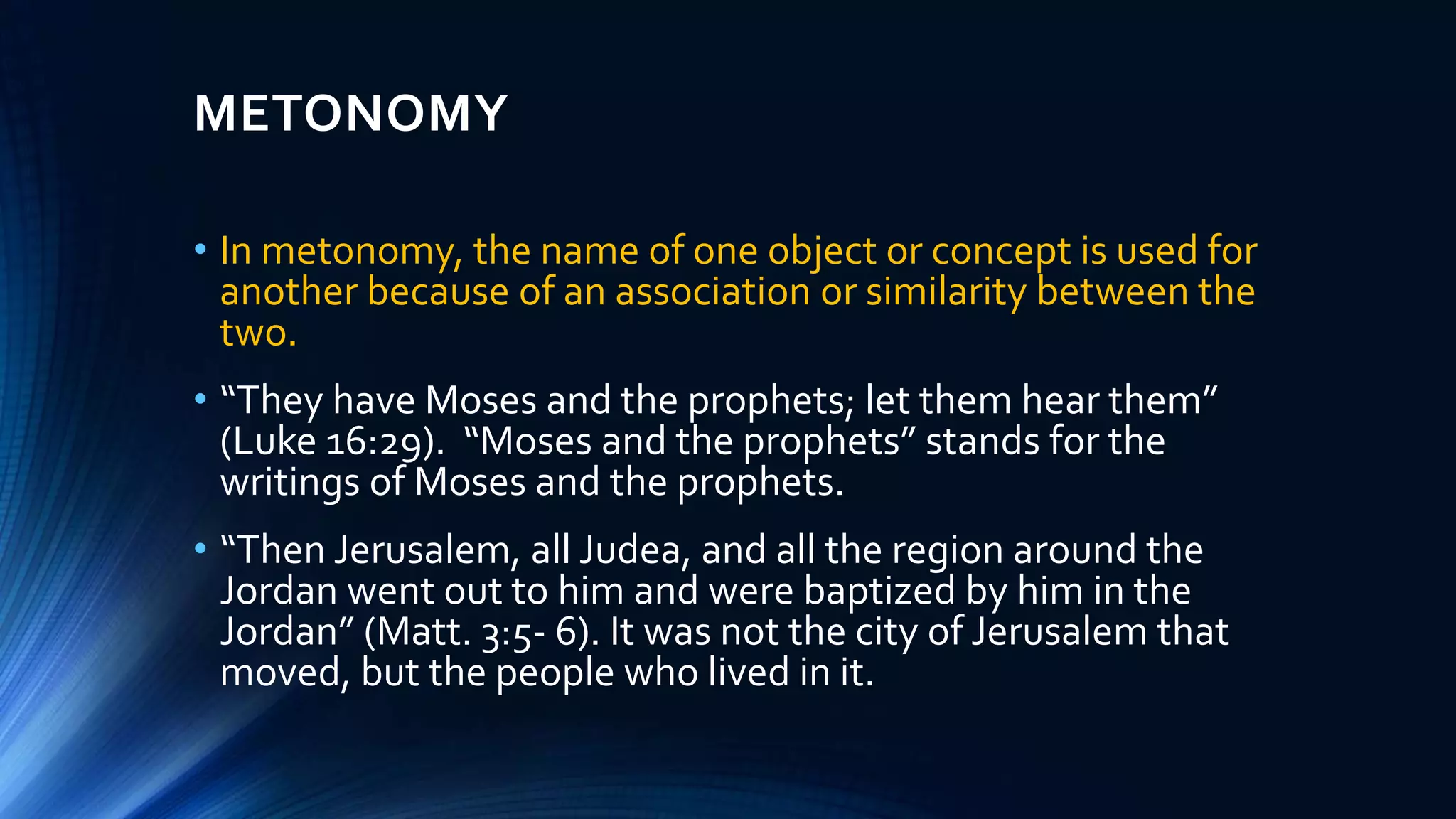 METONOMY
• In metonomy, the name of one object or concept is used for
another because of an association or similarity between the
two.
• “They have Moses and the prophets; let them hear them”
(Luke 16:29). “Moses and the prophets” stands for the
writings of Moses and the prophets.
• “Then Jerusalem, all Judea, and all the region around the
Jordan went out to him and were baptized by him in the
Jordan” (Matt. 3:5- 6). It was not the city of Jerusalem that
moved, but the people who lived in it.
 